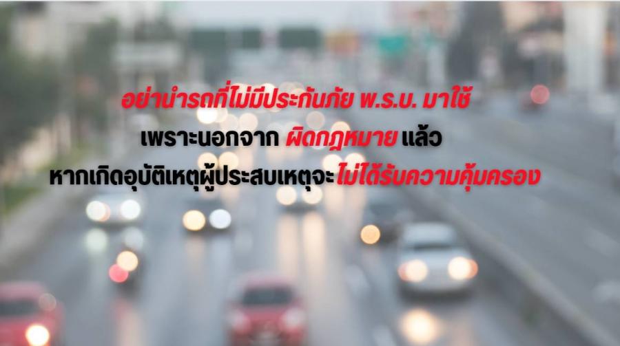อย่านำรถที่ไม่มีประกันภัย พ.ร.บ.มาใช้เพราะนอกจากผิดกฎหมายแล้ว หากเกิดอุบัติเหตุผู้ประสบเหตุจะไม่ได้รับความคุ้มครอง อย่านำรถที่ไม่มีประกันภัย พ.ร.บ.มาใช้เพราะนอกจากผิดกฎหมายแล้ว หากเกิดอุบัติเหตุผู้ประสบเหตุจะไม่ได้รับความคุ้มครอง